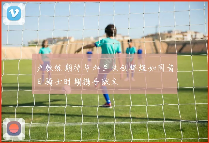 卢教练期待与加兰共创辉煌如同昔日骑士时期携手欧文
