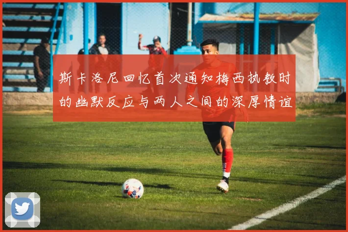 斯卡洛尼回忆首次通知梅西执教时的幽默反应与两人之间的深厚情谊