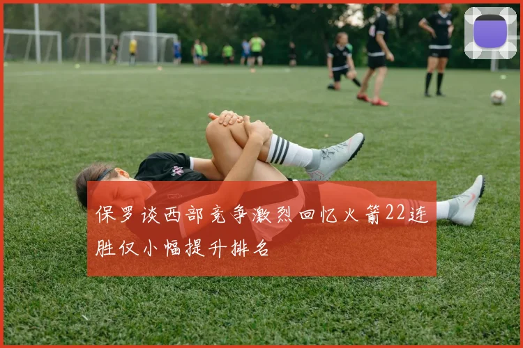 保罗谈西部竞争激烈回忆火箭22连胜仅小幅提升排名