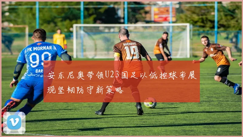 安东尼奥带领U23国足以低控球率展现坚韧防守新策略
