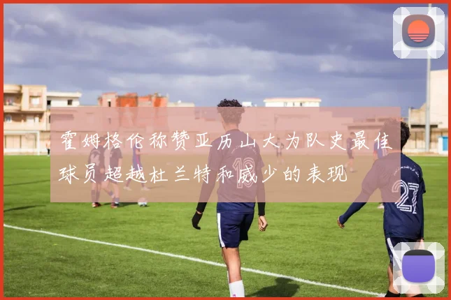 霍姆格伦称赞亚历山大为队史最佳球员超越杜兰特和威少的表现