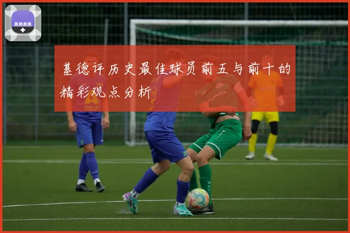 基德评历史最佳球员前五与前十的精彩观点分析