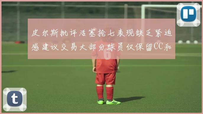 皮尔斯批评活塞抢七表现缺乏紧迫感建议交易大部分球员仅保留CC和詹金斯