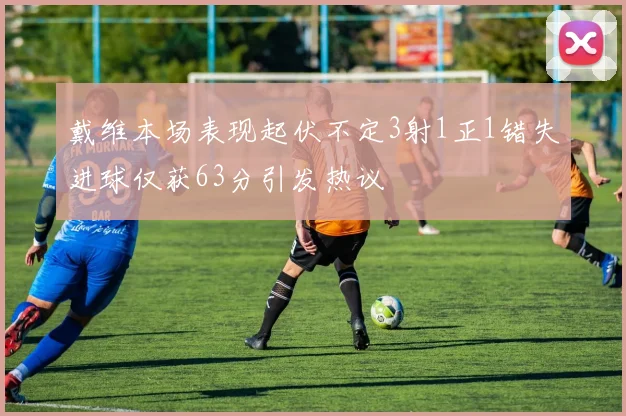 戴维本场表现起伏不定3射1正1错失进球仅获63分引发热议