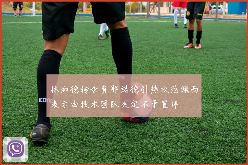 林加德转会费耶诺德引热议范佩西表示由技术团队决定不予置评