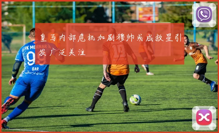 皇马内部危机加剧穆帅或成救星引发广泛关注