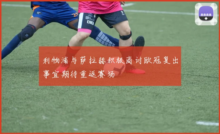 利物浦与萨拉赫积极商讨欧冠复出事宜期待重返赛场