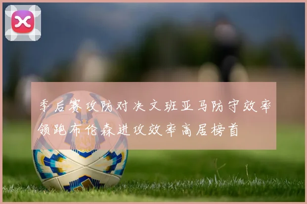 季后赛攻防对决文班亚马防守效率领跑布伦森进攻效率高居榜首