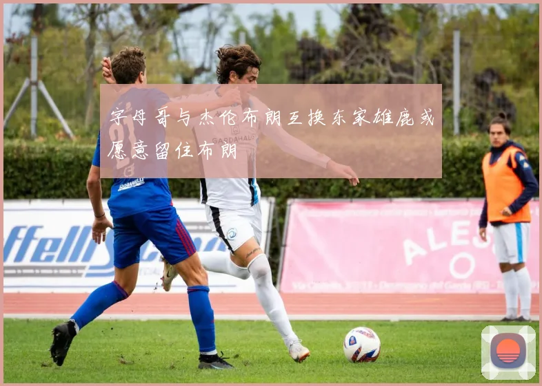 字母哥与杰伦布朗互换东家雄鹿或愿意留住布朗