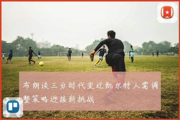布朗谈三分时代变迁凯尔特人需调整策略迎接新挑战