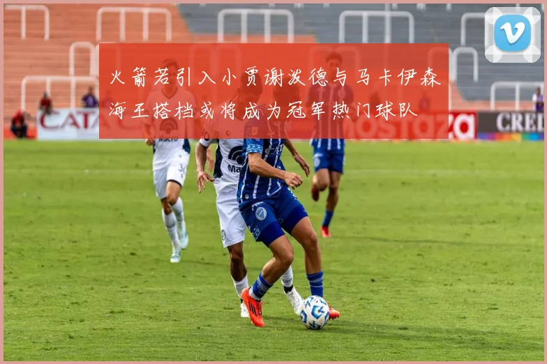 火箭若引入小贾谢泼德与马卡伊森海王搭档或将成为冠军热门球队