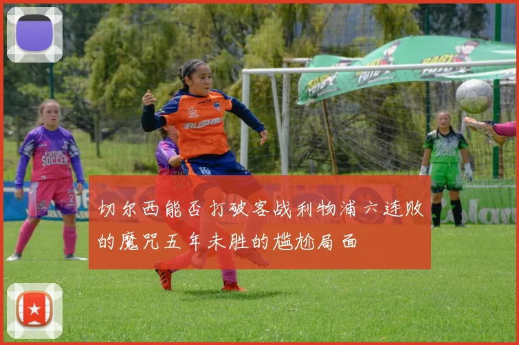 切尔西能否打破客战利物浦六连败的魔咒五年未胜的尴尬局面