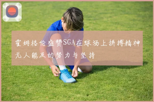 霍姆格伦盛赞SGA在球场上拼搏精神无人能及的努力与坚持