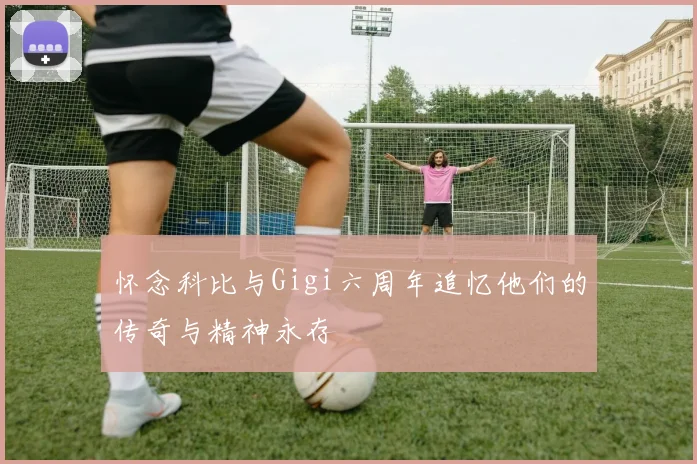 怀念科比与Gigi六周年追忆他们的传奇与精神永存