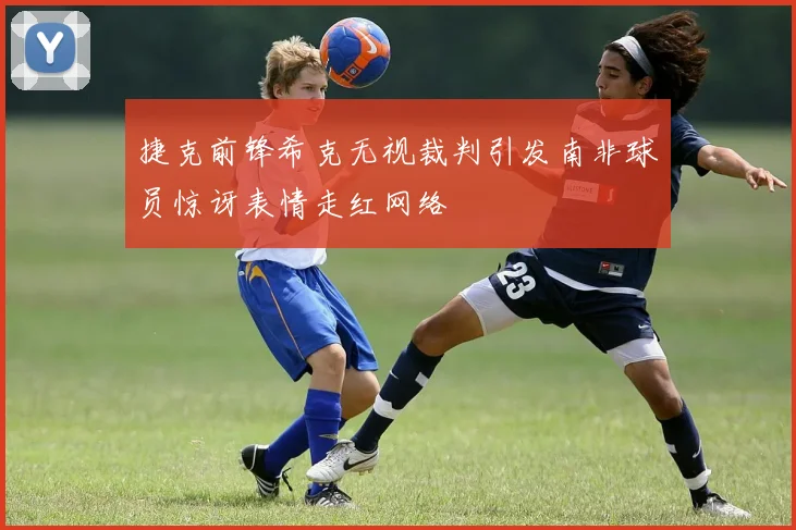 捷克前锋希克无视裁判引发南非球员惊讶表情走红网络